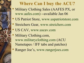 Where Can I buy the ACU?
 Military Clothing Sales (AAFES PX, or
www.aafes.com) --available Jan 06
 US Patriot Store, www.uspatriotstore.com
 Streichers Gear, www.streichers.com
 US CAV, www.uscav.com
 Military Clothing.com,
www.militaryclothing.com (ACU
Nametapes / IFF tabs and patches)
 Ranger Joe’s, www.rangerjoes.com
 