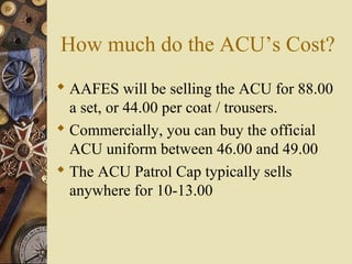 How much do the ACU’s Cost?
 AAFES will be selling the ACU for 88.00
a set, or 44.00 per coat / trousers.
 Commercially, you can buy the official
ACU uniform between 46.00 and 49.00
 The ACU Patrol Cap typically sells
anywhere for 10-13.00
 