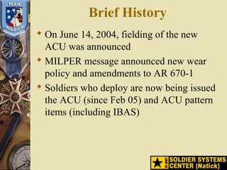 Brief History
 On June 14, 2004, fielding of the new
ACU was announced
 MILPER message announced new wear
policy and amendments to AR 670-1
 Soldiers who deploy are now being issued
the ACU (since Feb 05) and ACU pattern
items (including IBAS)
 