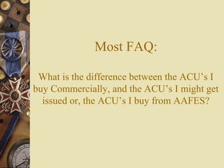 Most FAQ:
What is the difference between the ACU’s I
buy Commercially, and the ACU’s I might get
issued or, the ACU’s I buy from AAFES?
 