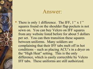 Answer:
 There is only 1 difference. The IFF, 1’’ x 1’’
squares found on the shoulder flap pockets is not
sewn on. You can buy Velcro on IFF squares
from any website listed before for about 5 dollars
per set. You can then transition these squares
between uniforms. Many soldiers are
complaining that their IFF tabs melt off in hot
conditions – such as placing ACU’s in a dryer on
the “High Heat” setting. This is the only
difference, which is easily correctible by Velcro
IFF tabs. These uniforms are still authorized.
 