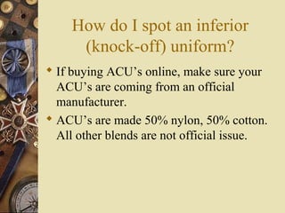 How do I spot an inferior
(knock-off) uniform?
 If buying ACU’s online, make sure your
ACU’s are coming from an official
manufacturer.
 ACU’s are made 50% nylon, 50% cotton.
All other blends are not official issue.
 