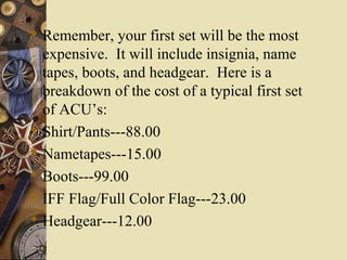  Remember, your first set will be the most
expensive. It will include insignia, name
tapes, boots, and headgear. Here is a
breakdown of the cost of a typical first set
of ACU’s:
 Shirt/Pants---88.00
 Nametapes---15.00
 Boots---99.00
 IFF Flag/Full Color Flag---23.00
 Headgear---12.00
 
