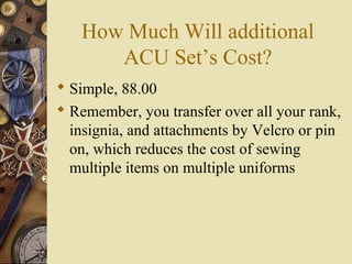 How Much Will additional
ACU Set’s Cost?
 Simple, 88.00
 Remember, you transfer over all your rank,
insignia, and attachments by Velcro or pin
on, which reduces the cost of sewing
multiple items on multiple uniforms
 