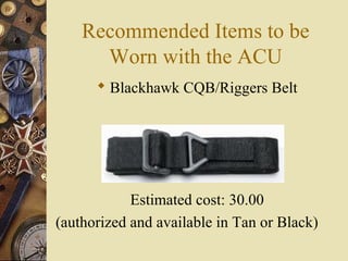 Recommended Items to be
Worn with the ACU
 Blackhawk CQB/Riggers Belt
Estimated cost: 30.00
(authorized and available in Tan or Black)
 