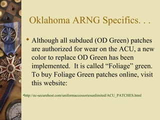 Oklahoma ARNG Specifics. . .
 Although all subdued (OD Green) patches
are authorized for wear on the ACU, a new
color to replace OD Green has been
implemented. It is called “Foliage” green.
To buy Foliage Green patches online, visit
this website:
•http://ec-securehost.com/uniformaccessoriesunlimited/ACU_PATCHES.html
 