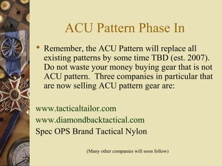 ACU Pattern Phase In
 Remember, the ACU Pattern will replace all
existing patterns by some time TBD (est. 2007).
Do not waste your money buying gear that is not
ACU pattern. Three companies in particular that
are now selling ACU pattern gear are:
www.tacticaltailor.com
www.diamondbacktactical.com
Spec OPS Brand Tactical Nylon
(Many other companies will soon follow)
 