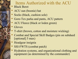 Items Authorized with the ACU
 Black Beret
 ACU sun (boonie) hat
 Socks (black, cushion sole)
 Gore-Tex parka and pants, ACU pattern
 ACU Fleece (black or loden green)
 Gloves
 T-shirt (brown, cotton and moisture wicking)
 Combat and Special Skill Badges (pin on subdued
[optional] 5 max)
 Headgear insignia
 SSI-FWTS (combat patch)
 Hydration systems, and organizational clothing and
equipment (as determined by the commander)
 