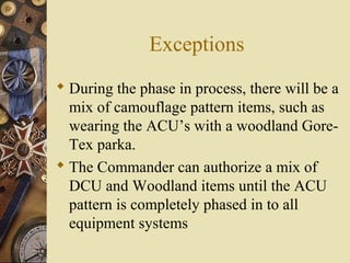 Exceptions
 During the phase in process, there will be a
mix of camouflage pattern items, such as
wearing the ACU’s with a woodland Gore-
Tex parka.
 The Commander can authorize a mix of
DCU and Woodland items until the ACU
pattern is completely phased in to all
equipment systems
 