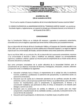 ACUERDO No. 008
(28 de noviembre de 2013)
"Por el cual se expide el Estatuto Académico de la Universidad Distrital Francisco José de Caldas"
EL CONSEJO SUPERIOR DE LA UNIVERSIDAD DISTRITAL "FRANCISCO JOSÉ DE CALDAS", en uso de sus
facultades legales y reglamentarias, en especial lo dictado por el Estatuto General, en el Artículo 14
del Acuerdo 03 de 1997 y
CONSIDERANDO
Que la Constitución Política en su Artículo 69 reconoce y garantiza la autonomía universitaria,
entendida esta como la legítima capacidad que tienen dichas instituciones para autodeterminarse.
Que en desarrollo del Artículo 69 de la Constitución Política, el Congreso de Colombia expidió la Ley
30 de 1992, por la cual se organiza el servicio público de la Educación Superior y se regula el régimen
especial para las universidades del Estado, caracterizándolas como entes autónomos universitarios.
Que la Ley 30 de 1992, en sus artículos 29 y 30, en desarrollo de la autonomía universitaria, reconoce
a las universidades el derecho a darse y modificar sus estatutos, adoptar sus correspondientes
regímenes, establecer, arbitrar y aplicar sus recursos para el cumplimiento de su misión social y de sus
funciones educativas y culturales.
Que como principios orientadores de la acción educativa de la Universidad Distrital, para el
cumplimiento de sus objetivos misionales de docencia, investigación, innovación, creación, extensión
y proyección social, se establecen los siguientes:
• Educación orientada hacia el futuro; el mejoramiento de la calidad de vida; la excelencia
humana, académica y profesional; la autonomía del pensamiento, la autonomía social y la
autonomía universitaria.
• Educación que dé cuenta de la dimensión planetaria de los conflictos actuales de orden
ambiental, social y cultural para que pueda hacer frente a sus problemáticas; para enfrentar y
resolver las incertidumbres; para la comprensión, la argumentación, el disenso y la
concertación ciudadana; que promueva la ética, la crítica, la innovación y la creación; para
dialogar y convivir con otros.
• Educación para la construcción de sentido, la reflexión y la acción para una mejor
comprensión y transformación de las realidades sociales y culturales; la descolonización y las
nuevas formas de esclavitud.
• Educación para la participación, la democracia, la equidad, la paz y la justicia social.
4, 1
 