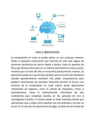 usos y aplicaciones
La computación en nube se puede aplicar en casi cualquier entorno:
desde el pequeño comerciante que necesita un sitio web seguro de
comercio electrónico de forma rápida y barata, hasta el operario de
ferry que alcanza altos picos en su sistema informático en mayo y junio,
mientras que el resto del año se encuentra prácticamente inactivo. Su
aplicación puede ser muy útil por ejemplo, para el servicio de bomberos
cuando repentinamente necesitan más poder computacional para
predecir movimientos de incendios forestales durante el verano. Los
servicios de la computación en nube cubren desde aplicaciones
individuales de negocios, como el cálculo de impuestos, rentas o
contribuciones, hasta la externalización informática de alto
rendimiento para complejos diseños en 3D, películas de cine o
investigación científica. El cliente puede en todo momento decidir qué
aplicaciones usar y elegir entre aquellas que son gratuitas y las que no
lo son. En el caso de las aplicaciones de pago, el coste irá en función de
 