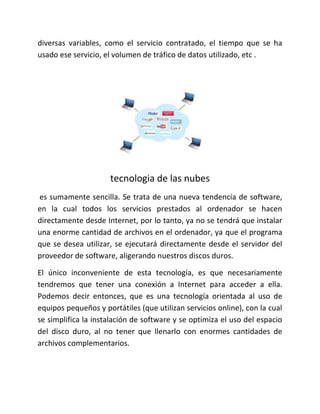 diversas variables, como el servicio contratado, el tiempo que se ha
usado ese servicio, el volumen de tráfico de datos utilizado, etc .
tecnologia de las nubes
es sumamente sencilla. Se trata de una nueva tendencia de software,
en la cual todos los servicios prestados al ordenador se hacen
directamente desde Internet, por lo tanto, ya no se tendrá que instalar
una enorme cantidad de archivos en el ordenador, ya que el programa
que se desea utilizar, se ejecutará directamente desde el servidor del
proveedor de software, aligerando nuestros discos duros.
El único inconveniente de esta tecnología, es que necesariamente
tendremos que tener una conexión a Internet para acceder a ella.
Podemos decir entonces, que es una tecnología orientada al uso de
equipos pequeños y portátiles (que utilizan servicios online), con la cual
se simplifica la instalación de software y se optimiza el uso del espacio
del disco duro, al no tener que llenarlo con enormes cantidades de
archivos complementarios.
 