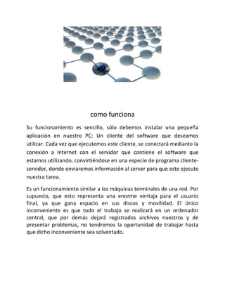como funciona
Su funcionamiento es sencillo, sólo debemos instalar una pequeña
aplicación en nuestro PC: Un cliente del software que deseamos
utilizar. Cada vez que ejecutemos este cliente, se conectará mediante la
conexión a Internet con el servidor que contiene el software que
estamos utilizando, convirtiéndose en una especie de programa cliente-
servidor, donde enviaremos información al server para que este ejecute
nuestra tarea.
Es un funcionamiento similar a las máquinas terminales de una red. Por
supuesto, que esto representa una enorme ventaja para el usuario
final, ya que gana espacio en sus discos y movilidad. El único
inconveniente es que todo el trabajo se realizará en un ordenador
central, que por demás dejará registrados archivos nuestros y de
presentar problemas, no tendremos la oportunidad de trabajar hasta
que dicho inconveniente sea solventado.
 