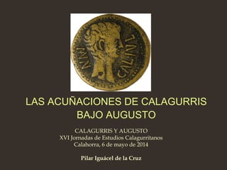 CALAGURRIS Y AUGUSTO
XVI Jornadas de Estudios Calagurritanos
Calahorra, 6 de mayo de 2014
Pilar Iguácel de la Cruz
LAS ACUÑACIONES DE CALAGURRIS
BAJO AUGUSTO
 