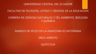 UNIVERSIDAD CENTRAL DEL ECUADOR
FACULTAD DE FILOSOFÍA, LETRAS Y CIENCIAS DE LA EDUCACIÓN
CARRERA DE CIENCIAS NATURALES Y DEL AMBIENTE, BIOLOGÍA
Y QUÍMICA
MANEJO DE PECES EN LA AMAZONÍA ECUATORIANA
ERICK ARROYO
QUITO D.M
 