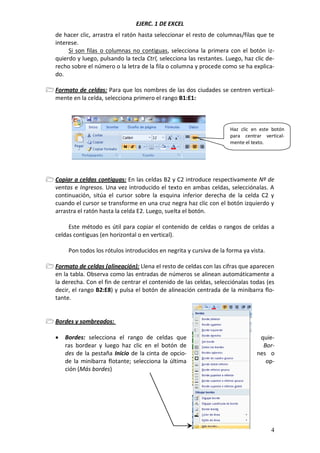 EJERC. 1 DE EXCEL
4
de hacer clic, arrastra el ratón hasta seleccionar el resto de columnas/filas que te
interese.
Si son filas o columnas no contiguas, selecciona la primera con el botón iz-
quierdo y luego, pulsando la tecla Ctrl, selecciona las restantes. Luego, haz clic de-
recho sobre el número o la letra de la fila o columna y procede como se ha explica-
do.
 Formato de celdas: Para que los nombres de las dos ciudades se centren vertical-
mente en la celda, selecciona primero el rango B1:E1:
 Copiar a celdas contiguas: En las celdas B2 y C2 introduce respectivamente Nº de
ventas e Ingresos. Una vez introducido el texto en ambas celdas, selecciónalas. A
continuación, sitúa el cursor sobre la esquina inferior derecha de la celda C2 y
cuando el cursor se transforme en una cruz negra haz clic con el botón izquierdo y
arrastra el ratón hasta la celda E2. Luego, suelta el botón.
Este método es útil para copiar el contenido de celdas o rangos de celdas a
celdas contiguas (en horizontal o en vertical).
Pon todos los rótulos introducidos en negrita y cursiva de la forma ya vista.
 Formato de celdas (alineación): Llena el resto de celdas con las cifras que aparecen
en la tabla. Observa como las entradas de números se alinean automáticamente a
la derecha. Con el fin de centrar el contenido de las celdas, selecciónalas todas (es
decir, el rango B2:E8) y pulsa el botón de alineación centrada de la minibarra flo-
tante.
 Bordes y sombreados:
 Bordes: selecciona el rango de celdas que quie-
ras bordear y luego haz clic en el botón de Bor-
des de la pestaña Inicio de la cinta de opcio- nes o
de la minibarra flotante; selecciona la última op-
ción (Más bordes)
Haz clic en este botón
para centrar vertical-
mente el texto.
 