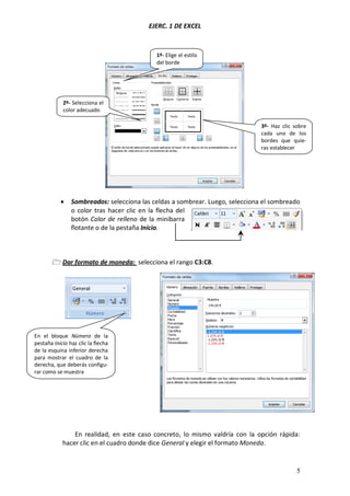 EJERC. 1 DE EXCEL
5
 Sombreados: selecciona las celdas a sombrear. Luego, selecciona el sombreado
o color tras hacer clic en la flecha del
botón Color de relleno de la minibarra
flotante o de la pestaña Inicio.
 Dar formato de moneda: selecciona el rango C3:C8.
En realidad, en este caso concreto, lo mismo valdría con la opción rápida:
hacer clic en el cuadro donde dice General y elegir el formato Moneda.
1º- Elige el estilo
del borde
3º- Haz clic sobre
cada uno de los
bordes que quie-
ras establecer
2º- Selecciona el
color adecuado
En el bloque Número de la
pestaña Inicio haz clic la flecha
de la esquina inferior derecha
para mostrar el cuadro de la
derecha, que deberás configu-
rar como se muestra
 