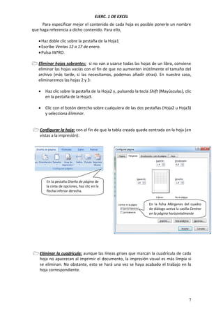 EJERC. 1 DE EXCEL
7
Para especificar mejor el contenido de cada hoja es posible ponerle un nombre
que haga referencia a dicho contenido. Para ello,
Haz doble clic sobre la pestaña de la Hoja1
Escribe Ventas 12 a 17 de enero.
Pulsa INTRO.
 Eliminar hojas sobrantes: si no van a usarse todas las hojas de un libro, conviene
eliminar las hojas vacías con el fin de que no aumenten inútilmente el tamaño del
archivo (más tarde, si las necesitamos, podemos añadir otras). En nuestro caso,
eliminaremos las hojas 2 y 3:
 Haz clic sobre la pestaña de la Hoja2 y, pulsando la tecla Shift (Mayúsculas), clic
en la pestaña de la Hoja3.
 Clic con el botón derecho sobre cualquiera de las dos pestañas (Hoja2 u Hoja3)
y selecciona Eliminar.
 Configurar la hoja: con el fin de que la tabla creada quede centrada en la hoja (en
vistas a la impresión):
 Eliminar la cuadrícula: aunque las líneas grises que marcan la cuadrícula de cada
hoja no aparezcan al imprimir el documento, la impresión visual es más limpia si
se eliminan. No obstante, esto se hará una vez se haya acabado el trabajo en la
hoja correspondiente.
En la pestaña Diseño de página de
la cinta de opciones, haz clic en la
flecha inferior derecha.
En la ficha Márgenes del cuadro
de diálogo activa la casilla Centrar
en la página horizontalmente
 