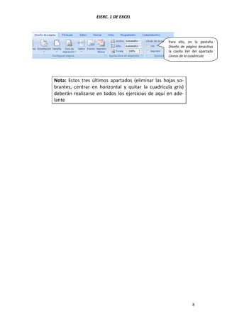 EJERC. 1 DE EXCEL
8
Nota: Estos tres últimos apartados (eliminar las hojas so-
brantes, centrar en horizontal y quitar la cuadrícula gris)
deberán realizarse en todos los ejercicios de aquí en ade-
lante
Para ello, en la pestaña
Diseño de página desactiva
la casilla Ver del apartado
Líneas de la cuadrícula
 