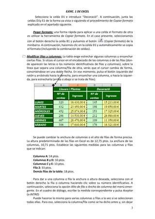 EJERC. 1 DE EXCEL
Selecciona la celda D1 e introduce “Decoració”. A continuación, junta las
celdas D1y E1 de la forma ya vista o siguiendo el procedimiento de Copiar formato
explicado en el apartado siguiente.
Pegar formato: una forma rápida para aplicar a una celda el formato de otra
es utilizar la herramienta de Copiar formato. En el caso presente, seleccionamos
con el botón derecho la celda B1 y pulsamos el botón
(Copiar formato) de la
minibarra. A continuación, hacemos clic en la celda D1 y automáticamente se copia
el formato (incluyendo la combinación de celdas).
 Modificar filas y columnas: La tabla exige estrechar algunas columnas y ensanchar
ciertas filas. Si sitúas el cursor en el encabezado de las columnas o de las filas (donde aparecen las letras o los números identificativos de filas y columnas), sobre la
línea que separa una columna/fila de otra, verás que el cursor cambia de forma,
convirtiéndose en una doble flecha. En ese momento, pulsa el botón izquierdo del
ratón y arrástralo hacia la derecha, para ensanchar una columna, o hacia la izquierda, para estrecharla (arriba o abajo si se trata de filas).

Se puede cambiar la anchura de columnas o el alto de filas de forma precisa.
La altura predeterminada de las filas en Excel es de 12,75 ptos. La anchura de las
columnas, 10,71 ptos. Establece las siguientes medidas para las columnas y filas
que se indican:
Columna A: 14 ptos.
Columnas B y D: 10 ptos.
Columnas C y E: 13 ptos.
Fila 2: 33 ptos.
Demás filas de la tabla: 18 ptos.
Para dar a una columna o fila la anchura o altura deseada, selecciona con el
botón derecho la fila o columna haciendo clic sobre su número identificativo. A
continuación, selecciona la opción Alto de fila o Ancho de columna del menú emergente. En el cuadro de diálogo, escribe la medida correspondiente y pulsa Aceptar
(o INTRO)
Puede hacerse lo mismo para varias columnas o filas a la vez si se seleccionan
todas ellas. Para eso, selecciona la columna/fila como se ha dicho antes y, sin dejar
3

 