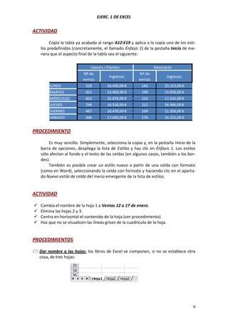EJERC. 1 DE EXCEL

ACTIVIDAD
Copia la tabla ya acabada al rango A12:E19 y aplica a la copia uno de los estilos predefinidos (concretamente, el llamado Énfasis 1) de la pestaña Inicio de manera que el aspecto final de la tabla sea el siguiente:

PROCEDIMIENTO
Es muy sencillo. Simplemente, selecciona la copia y, en la pestaña Inicio de la
barra de opciones, despliega la lista de Estilos y haz clic en Énfasis 1. Los estilos
sólo afectan al fondo y el texto de las celdas (en algunos casos, también a los bordes).
También es posible crear un estilo nuevo a partir de una celda con formato
(como en Word), seleccionando la celda con formato y haciendo clic en el apartado Nuevo estilo de celda del menú emergente de la lista de estilos.

ACTIVIDAD





Cambia el nombre de la hoja 1 a Ventas 12 a 17 de enero.
Elimina las hojas 2 y 3.
Centra en horizontal el contenido de la hoja (ver procedimiento)
Haz que no se visualicen las líneas grises de la cuadrícula de la hoja.

PROCEDIMIENTOS
 Dar nombre a las hojas: los libros de Excel se componen, si no se establece otra
cosa, de tres hojas:

6

 