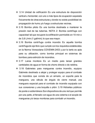  3.14 Unidad de edificación Es una estructura de disposición
vertical u horizontal, con uno o más tipos de ocupación separada
físicamente de otras estructuras y donde no existe posibilidad de
propagación de humo y/o fuego a estructuras vecinas.
 3.15 Bomba piloto Es una bomba destinada a mantener la
presión real de las tuberías. NOTA 2: Bomba centrífuga con
capacidad tal que recupere la exfiltración permisible en 10 min o
de 3,8 L/min (1 gal/min); lo que sea mayor.
 3.16 Bomba centrífuga contra incendio Es aquella bomba
centrífugade eje libre que cumple con los requisitos establecidos
en la Norma Venezolana COVENIN 2453 y por lo tanto es apta
para su utilización, como bomba principal en sistemas de
bombeo para extinción de incendios.
 3.17 Lanza monitora Es un medio para lanzar grandes
cantidades de agua en forma de chorro directo o de neblina.
 3.18 Gabinetes para mangueras contra incendio, equipos
Gabinete destinado a alojar y proteger equipo para el combate
de incendios que consta de un armario, un soporte para la
manguera, una válvula de ángulo de cierre manual, una
manguera especial para el combate de incendio equipada con
sus conexiones y una boquilla o pitón. 3.19 Hidrantes públicos
de poste o subterráneos Son dispositivos de una red que permite
por una parte, el llenado con agua de una cisterna o el acople de
mangueras y/o lanza monitoras para combatir un incendio.
 