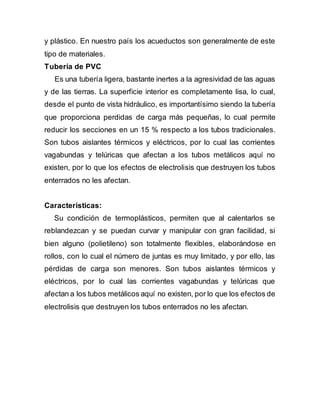 y plástico. En nuestro país los acueductos son generalmente de este
tipo de materiales.
Tubería de PVC
Es una tubería ligera, bastante inertes a la agresividad de las aguas
y de las tierras. La superficie interior es completamente lisa, lo cual,
desde el punto de vista hidráulico, es importantísimo siendo la tubería
que proporciona perdidas de carga más pequeñas, lo cual permite
reducir los secciones en un 15 % respecto a los tubos tradicionales.
Son tubos aislantes térmicos y eléctricos, por lo cual las corrientes
vagabundas y telúricas que afectan a los tubos metálicos aquí no
existen, por lo que los efectos de electrolisis que destruyen los tubos
enterrados no les afectan.
Características:
Su condición de termoplásticos, permiten que al calentarlos se
reblandezcan y se puedan curvar y manipular con gran facilidad, si
bien alguno (polietileno) son totalmente flexibles, elaborándose en
rollos, con lo cual el número de juntas es muy limitado, y por ello, las
pérdidas de carga son menores. Son tubos aislantes térmicos y
eléctricos, por lo cual las corrientes vagabundas y telúricas que
afectan a los tubos metálicos aquí no existen, por lo que los efectos de
electrolisis que destruyen los tubos enterrados no les afectan.
 