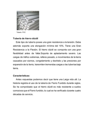 Tubería PVC
Tubería de hierro dúctil
Este tipo de tubería posee una gran resistencia a la tensión. Debe
además soporta una elongación mínima del 10%. Tiene una Gran
Resistencia a la Flexión. El hierro dúctil se comporta con una gran
flexibilidad antes de fallar.Soporta de aplastamiento severo. Las
cargas de tráfico extremas, relleno pesado, o movimientos de la tierra
causados por sismos, congelamiento y deshielo y las presiones por
expansión de la tierra, transmiten tremendas cargas a las tuberías bajo
tierra.
Características:
Antes expuestas podemos decir que tiene una Larga vida util. La
historia registra el uso de la tubería de Fierro Fundido durante siglos.
Se ha comprobado que el hierro dúctil es más resistente a suelos
corrosivos que el Fierro fundido, lo cual se ha verificado durante cuatro
décadas de servicio.
 