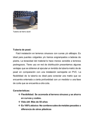 Tubería de hierro dúctil
Tubería de pead:
Fácil instalación en terrenos sinuosos con curvas y/o altibajos. Es
ideal para puentes colgantes y/o tramos engrampados a laderas de
piedra. La tenacidad del material lo hace menos sensible a terrenos
pedregosos. Tiene uso en red de distribución presentamos algunas
ventajas que se obtienen al ejecutar un tendido de tubería matriz de de
pead en comparación con una instalación semejante en PVC. La
flexibilidad de la tubería es ideal para conectar una matriz que se
encuentra enterrada a cierta profundidad con un medidor o una llave
de corte que se encuentra a otra cota.
Características:
 Flexibilidad: Se acomoda al terreno sinuoso y se ahorra
en curvas y codos.
 Vida útil: Más de 50 años
 Es 100% atóxico: No contiene sales de metales pesados a
diferencia de otros plásticos
 