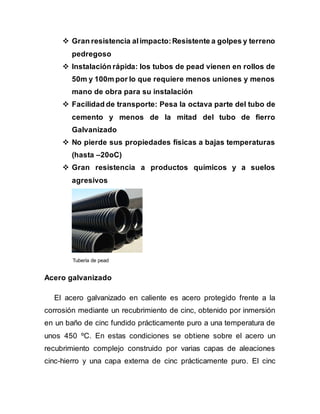  Gran resistencia alimpacto:Resistente a golpes y terreno
pedregoso
 Instalación rápida: los tubos de pead vienen en rollos de
50m y 100m por lo que requiere menos uniones y menos
mano de obra para su instalación
 Facilidad de transporte: Pesa la octava parte del tubo de
cemento y menos de la mitad del tubo de fierro
Galvanizado
 No pierde sus propiedades físicas a bajas temperaturas
(hasta –20oC)
 Gran resistencia a productos químicos y a suelos
agresivos
Tubería de pead
Acero galvanizado
El acero galvanizado en caliente es acero protegido frente a la
corrosión mediante un recubrimiento de cinc, obtenido por inmersión
en un baño de cinc fundido prácticamente puro a una temperatura de
unos 450 ºC. En estas condiciones se obtiene sobre el acero un
recubrimiento complejo construido por varias capas de aleaciones
cinc-hierro y una capa externa de cinc prácticamente puro. El cinc
 