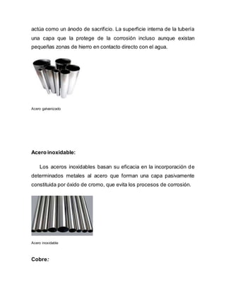actúa como un ánodo de sacrificio. La superficie interna de la tubería
una capa que la protege de la corrosión incluso aunque existan
pequeñas zonas de hierro en contacto directo con el agua.
Acero galvanizado
Acero inoxidable:
Los aceros inoxidables basan su eficacia en la incorporación de
determinados metales al acero que forman una capa pasivamente
constituida por óxido de cromo, que evita los procesos de corrosión.
Acero inoxidable
Cobre:
 