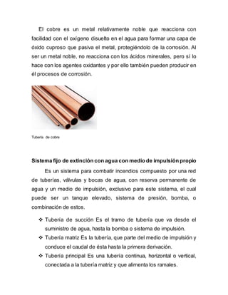 El cobre es un metal relativamente noble que reacciona con
facilidad con el oxígeno disuelto en el agua para formar una capa de
óxido cuproso que pasiva el metal, protegiéndolo de la corrosión. Al
ser un metal noble, no reacciona con los ácidos minerales, pero sí lo
hace con los agentes oxidantes y por ello también pueden producir en
él procesos de corrosión.
Tubería de cobre
Sistema fijo de extinción con agua con medio de impulsión propio
Es un sistema para combatir incendios compuesto por una red
de tuberías, válvulas y bocas de agua, con reserva permanente de
agua y un medio de impulsión, exclusivo para este sistema, el cual
puede ser un tanque elevado, sistema de presión, bomba, o
combinación de estos.
 Tubería de succión Es el tramo de tubería que va desde el
suministro de agua, hasta la bomba o sistema de impulsión.
 Tubería matriz Es la tubería, que parte del medio de impulsión y
conduce el caudal de ésta hasta la primera derivación.
 Tubería principal Es una tubería continua, horizontal o vertical,
conectada a la tubería matriz y que alimenta los ramales.
 