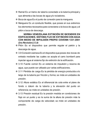  Ramal Es un tramo de tubería conectado a la tubería principal y
que alimenta a las bocas de agua y/o rociadores.
 Boca de agua Es el punto de conexión para la manguera.
 Manguera Es un conducto flexible, que posee en sus extremos
los elementos necesarios para conectarse a la boca de agua y al
pitón o boca de descarga.
NORMA VENEZOLANA EXTINCIÓN DE INCENDIOS EN
EDIFICACIONES. SISTEMA FIJO DE EXTINCIÓN CON AGUA
CON MEDIO DE IMPULSIÓN PROPIO COVENIN 1331:2001
(3ra Revisión) 2 3.8
 Pitón Es el dispositivo que permite regular el patrón y la
descarga de agua.
 3.9 Conexión siamesa Es el dispositivo que posee dos bocas de
entrada mediante las cuales se acopla el carro bomberil para
inyectar agua al sistema fijo de extinción de la edificación.
 3.10 Fuente común Es un sistema de impulsión y reserva de
agua, que puede ser utilizado por varias edificaciones.
 3.11 Pérdida de carga Es la pérdida de energía producida a lo
largo de la tubería por fricción y forma; se mide en unidades de
presión.
 3.12 Altura estática Es el diferencial de cota entre el plano de
fondo o datum de la tubería y la elevación del punto en
referencia; se mide en unidades de presión.
 3.13 Presión residual Es la presión medida en condiciones de
flujo en un punto y es la suma de la altura de presión más la
componente de carga de velocidad; se mide en unidades de
presión.
 