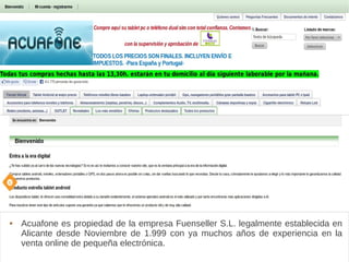 Acuafone
 Acuafone es propiedad de la empresa Fuenseller S.L. legalmente establecida en
Alicante desde Noviembre de 1.999 con ya muchos años de experiencia en la
venta online de pequeña electrónica.
 