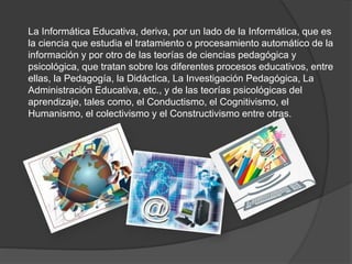 La Informática Educativa, deriva, por un lado de la Informática, que es
la ciencia que estudia el tratamiento o procesamiento automático de la
información y por otro de las teorías de ciencias pedagógica y
psicológica, que tratan sobre los diferentes procesos educativos, entre
ellas, la Pedagogía, la Didáctica, La Investigación Pedagógica, La
Administración Educativa, etc., y de las teorías psicológicas del
aprendizaje, tales como, el Conductismo, el Cognitivismo, el
Humanismo, el colectivismo y el Constructivismo entre otras.
 
