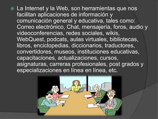  La Internet y la Web, son herramientas que nos
facilitan aplicaciones de información y
comunicación general y educativa, tales como:
Correo electrónico, Chat, mensajería, foros, audio y
videoconferencias, redes sociales, wikis,
WebQuest, podcats, aulas virtuales, bibliotecas,
libros, enciclopedias, diccionarios, traductores,
convertidores, museos, instituciones educativas,
capacitaciones, actualizaciones, cursos,
asignaturas, carreras profesionales, post grados y
especializaciones en línea en línea, etc.
 