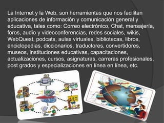 La Internet y la Web, son herramientas que nos facilitan
aplicaciones de información y comunicación general y
educativa, tales como: Correo electrónico, Chat, mensajería,
foros, audio y videoconferencias, redes sociales, wikis,
WebQuest, podcats, aulas virtuales, bibliotecas, libros,
enciclopedias, diccionarios, traductores, convertidores,
museos, instituciones educativas, capacitaciones,
actualizaciones, cursos, asignaturas, carreras profesionales,
post grados y especializaciones en línea en línea, etc.
 