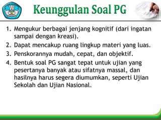 1. Mengukur berbagai jenjang kognitif (dari ingatan
sampai dengan kreasi).
2. Dapat mencakup ruang lingkup materi yang luas.
3. Penskorannya mudah, cepat, dan objektif.
4. Bentuk soal PG sangat tepat untuk ujian yang
pesertanya banyak atau sifatnya massal, dan
hasilnya harus segera diumumkan, seperti Ujian
Sekolah dan Ujian Nasional.
 