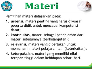 Pemilihan materi didasarkan pada:
1. urgensi, materi penting yang harus dikuasai
peserta didik untuk mencapai kompetensi
dasar;
2. kontinuitas, materi sebagai pendalaman dari
materi sebelumnya (berkelanjutan);
3. relevansi, materi yang diperlukan untuk
memahami materi pelajaran lain (keterkaitan);
4. keterpakaian, materi yang memiliki nilai
terapan tinggi dalam kehidupan sehari-hari.
 