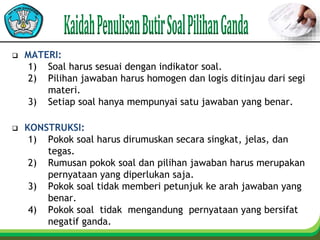  MATERI:
1) Soal harus sesuai dengan indikator soal.
2) Pilihan jawaban harus homogen dan logis ditinjau dari segi
materi.
3) Setiap soal hanya mempunyai satu jawaban yang benar.
 KONSTRUKSI:
1) Pokok soal harus dirumuskan secara singkat, jelas, dan
tegas.
2) Rumusan pokok soal dan pilihan jawaban harus merupakan
pernyataan yang diperlukan saja.
3) Pokok soal tidak memberi petunjuk ke arah jawaban yang
benar.
4) Pokok soal tidak mengandung pernyataan yang bersifat
negatif ganda.
 