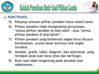  KONSTRUKSI:
5) Panjang rumusan pilihan jawaban harus relatif sama.
6) Pilihan jawaban tidak mengandung pernyataan,
"semua pilihan jawaban di atas salah", atau "semua
pilihan jawaban di atas benar“.
7) Pilihan jawaban yang berbentuk angka harus disusun
berdasarkan urutan besar kecilnya nilai angka
tersebut.
8) Gambar, grafik, tabel, diagram, dan sejenisnya yang
terdapat pada soal harus jelas dan berfungsi.
9) Butir soal tidak tergantung pada jawaban soal
sebelumnya.
 