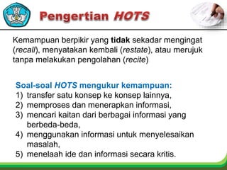 Kemampuan berpikir yang tidak sekadar mengingat
(recall), menyatakan kembali (restate), atau merujuk
tanpa melakukan pengolahan (recite)
Soal-soal HOTS mengukur kemampuan:
1) transfer satu konsep ke konsep lainnya,
2) memproses dan menerapkan informasi,
3) mencari kaitan dari berbagai informasi yang
berbeda-beda,
4) menggunakan informasi untuk menyelesaikan
masalah,
5) menelaah ide dan informasi secara kritis.
 