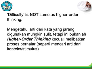 ‘Difficulty’ is NOT same as higher-order
thinking.
Mengetahui arti dari kata yang jarang
digunakan mungkin sulit, tetapi ini bukanlah
Higher-Order Thinking kecuali melibatkan
proses bernalar (seperti mencari arti dari
konteks/stimulus).
 