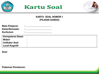 KARTU SOAL NOMOR 1
(PILIHAN GANDA)
Mata Pelajaran : ........................................
Kelas/Semester : ........................................
Kurikulum : ........................................
Kompetensi Dasar :
Materi :
Indikator Soal :
Level Kognitif :
Soal:
Pedoman Penskoran:
 