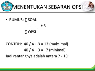 MENENTUKAN SEBARAN OPSI
• RUMUS: ∑ SOAL
---------- ± 3
∑ OPSI
CONTOH: 40 / 4 + 3 = 13 (maksimal)
40 / 4 – 3 = 7 (minimal)
Jadi rentangnya adalah antara 7 - 13
 