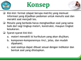  Kisi-kisi: format (dapat berupa matrik) yang memuat
informasi yang dijadikan pedoman untuk menulis soal dan
merakit soal menjadi tes.
 Penulis yang berbeda harus menghasilkan soal yang sama
baik dari segi lingkup materi, konstruksi, maupun tingkat
kesukaran.
 Syarat-syarat kisi-kisi:
a. materi mewakili isi kurikulum yang akan diujikan;
b. komponen-komponennya rinci, jelas, dan mudah
dipahami;
c. soal-soalnya dapat dibuat sesuai dengan indikator dan
bentuk soal yang ditetapkan.
 