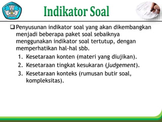 Penyusunan indikator soal yang akan dikembangkan
menjadi beberapa paket soal sebaiknya
menggunakan indikator soal tertutup, dengan
memperhatikan hal-hal sbb.
1. Kesetaraan konten (materi yang diujikan).
2. Kesetaraan tingkat kesukaran (judgement).
3. Kesetaraan konteks (rumusan butir soal,
kompleksitas).
 