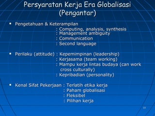 1010
Persyaratan Kerja Era GlobalisasiPersyaratan Kerja Era Globalisasi
(Pengantar)(Pengantar)
 Pengetahuan & KeterampilanPengetahuan & Keterampilan
: Computing, analysis, synthesis: Computing, analysis, synthesis
: Management ambiguity: Management ambiguity
: Communication: Communication
: Second language: Second language
 Perilaku (attitude) : Kepemimpinan (leadership)Perilaku (attitude) : Kepemimpinan (leadership)
: Kerjasama (team working): Kerjasama (team working)
: Mampu kerja lintas budaya (can work: Mampu kerja lintas budaya (can work
cross culturally)cross culturally)
: Kepribadian (personality): Kepribadian (personality)
 Kenal Sifat Pekerjaan : Terlatih etika kerjaKenal Sifat Pekerjaan : Terlatih etika kerja
: Paham globalisasi: Paham globalisasi
: Fleksibel: Fleksibel
: Pilihan kerja: Pilihan kerja
 