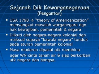 1616
Sejarah Dik KewarganegaraanSejarah Dik Kewarganegaraan
(Pengantar)(Pengantar)
 USA 1790USA 1790  “theory of Americanization”“theory of Americanization”
menyangkut masalah warganegara dgnmenyangkut masalah warganegara dgn
hak kewajiban, pemerintah & negarahak kewajiban, pemerintah & negara
 Diikuti oleh negara-negara kolonial dgnDiikuti oleh negara-negara kolonial dgn
maksud supaya “kawula negara” tundukmaksud supaya “kawula negara” tunduk
pada aturan pemerintah kolonialpada aturan pemerintah kolonial
 Masa moderen dipakai utk membinaMasa moderen dipakai utk membina
agar WN cinta tanah air & siap berkorbanagar WN cinta tanah air & siap berkorban
utk negara dan bangsa.utk negara dan bangsa.
 