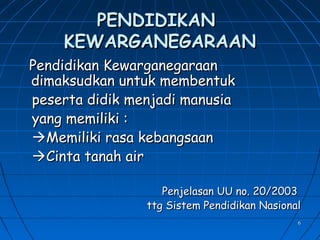 66
PENDIDIKANPENDIDIKAN
KEWARGANEGARAANKEWARGANEGARAAN
Pendidikan KewarganegaraanPendidikan Kewarganegaraan
dimaksudkan untuk membentukdimaksudkan untuk membentuk
peserta didik menjadi manusiapeserta didik menjadi manusia
yang memiliki :yang memiliki :
Memiliki rasa kebangsaanMemiliki rasa kebangsaan
Cinta tanah airCinta tanah air
Penjelasan UU no. 20/2003Penjelasan UU no. 20/2003
ttg Sistem Pendidikan Nasionalttg Sistem Pendidikan Nasional
 